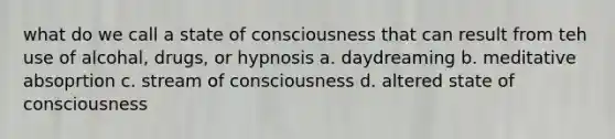 what do we call a state of consciousness that can result from teh use of alcohal, drugs, or hypnosis a. daydreaming b. meditative absoprtion c. stream of consciousness d. altered state of consciousness