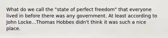 What do we call the "state of perfect freedom" that everyone lived in before there was any government. At least according to John Locke...Thomas Hobbes didn't think it was such a nice place.