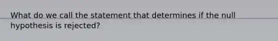 What do we call the statement that determines if the null hypothesis is rejected?