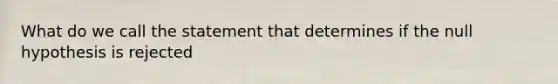 What do we call the statement that determines if the null hypothesis is rejected