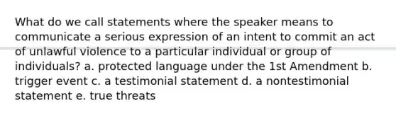 What do we call statements where the speaker means to communicate a serious expression of an intent to commit an act of unlawful violence to a particular individual or group of individuals? a. protected language under the 1st Amendment b. trigger event c. a testimonial statement d. a nontestimonial statement e. true threats