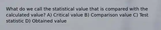 What do we call the statistical value that is compared with the calculated value? A) Critical value B) Comparison value C) Test statistic D) Obtained value