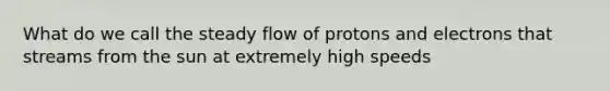 What do we call the steady flow of protons and electrons that streams from the sun at extremely high speeds