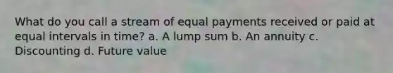 What do you call a stream of equal payments received or paid at equal intervals in time? a. A lump sum b. An annuity c. Discounting d. Future value