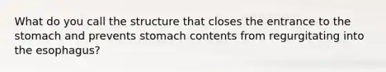 What do you call the structure that closes the entrance to the stomach and prevents stomach contents from regurgitating into the esophagus?