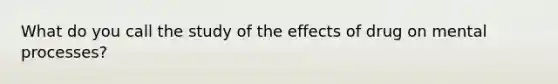 What do you call the study of the effects of drug on mental processes?