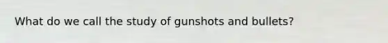 What do we call the study of gunshots and bullets?