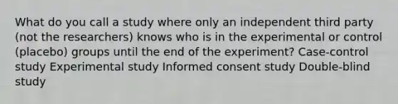 What do you call a study where only an independent third party (not the researchers) knows who is in the experimental or control (placebo) groups until the end of the experiment? Case-control study Experimental study Informed consent study Double-blind study