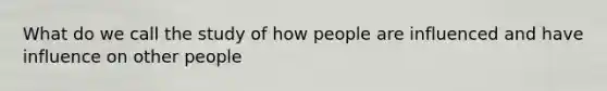 What do we call the study of how people are influenced and have influence on other people