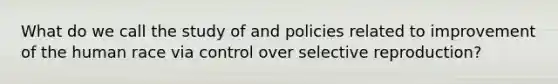 What do we call the study of and policies related to improvement of the human race via control over selective reproduction?