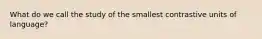 What do we call the study of the smallest contrastive units of language?