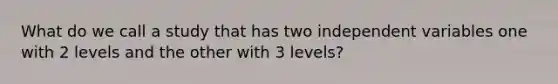 What do we call a study that has two independent variables one with 2 levels and the other with 3 levels?