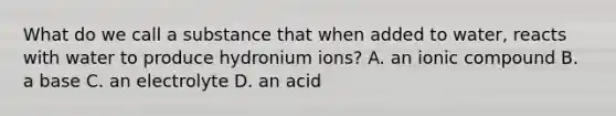 What do we call a substance that when added to water, reacts with water to produce hydronium ions? A. an ionic compound B. a base C. an electrolyte D. an acid