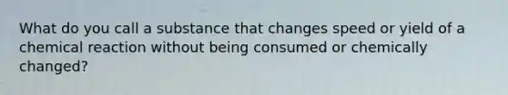 What do you call a substance that changes speed or yield of a chemical reaction without being consumed or chemically changed?