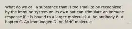 What do we call a substance that is too small to be recognized by the immune system on its own but can stimulate an immune response if it is bound to a larger molecule? A. An antibody B. A hapten C. An immunogen D. An MHC molecule