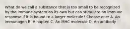 What do we call a substance that is too small to be recognized by the immune system on its own but can stimulate an immune response if it is bound to a larger molecule? Choose one: A. An immunogen B. A hapten C. An MHC molecule D. An antibody