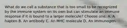 What do we call a substance that is too small to be recognized by the immune system on its own but can stimulate an immune response if it is bound to a larger molecule? Choose one: A. A hapten B. An antibody C. An MHC molecule D. An immunogen