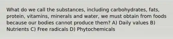 What do we call the substances, including carbohydrates, fats, protein, vitamins, minerals and water, we must obtain from foods because our bodies cannot produce them? A) Daily values B) Nutrients C) Free radicals D) Phytochemicals