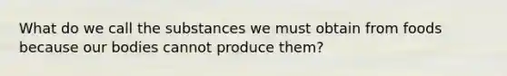 What do we call the substances we must obtain from foods because our bodies cannot produce them?