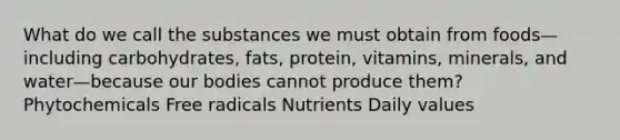 What do we call the substances we must obtain from foods—including carbohydrates, fats, protein, vitamins, minerals, and water—because our bodies cannot produce them? Phytochemicals Free radicals Nutrients Daily values