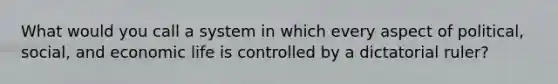 What would you call a system in which every aspect of political, social, and economic life is controlled by a dictatorial ruler?