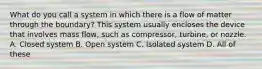 What do you call a system in which there is a flow of matter through the boundary? This system usually encloses the device that involves mass flow, such as compressor, turbine, or nozzle. A. Closed system B. Open system C. Isolated system D. All of these