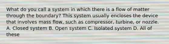 What do you call a system in which there is a flow of matter through the boundary? This system usually encloses the device that involves mass flow, such as compressor, turbine, or nozzle. A. Closed system B. Open system C. Isolated system D. All of these