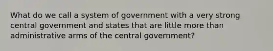 What do we call a system of government with a very strong central government and states that are little more than administrative arms of the central government?