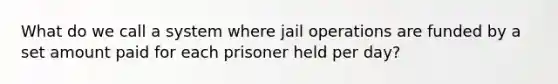 What do we call a system where jail operations are funded by a set amount paid for each prisoner held per day?