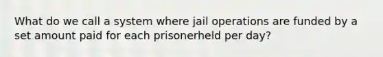 What do we call a system where jail operations are funded by a set amount paid for each prisonerheld per day?