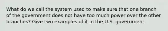 What do we call the system used to make sure that one branch of the government does not have too much power over the other branches? Give two examples of it in the U.S. government.