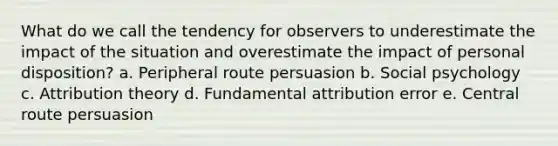 What do we call the tendency for observers to underestimate the impact of the situation and overestimate the impact of personal disposition? a. Peripheral route persuasion b. Social psychology c. Attribution theory d. Fundamental attribution error e. Central route persuasion