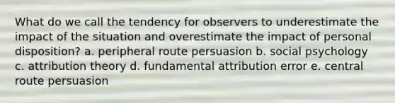 What do we call the tendency for observers to underestimate the impact of the situation and overestimate the impact of personal disposition? a. peripheral route persuasion b. social psychology c. attribution theory d. fundamental attribution error e. central route persuasion