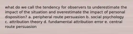 what do we call the tendency for observers to underestimate the impact of the situation and overestimate the impact of personal disposition? a. peripheral route persuasion b. social psychology c. attribution theory d. fundamental attribution error e. central route persuasion