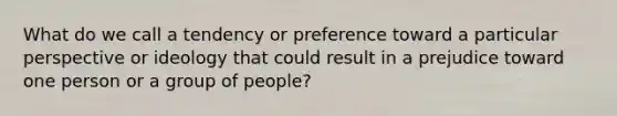 What do we call a tendency or preference toward a particular perspective or ideology that could result in a prejudice toward one person or a group of​ people?