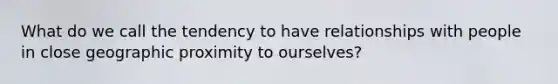 What do we call the tendency to have relationships with people in close geographic proximity to ourselves?