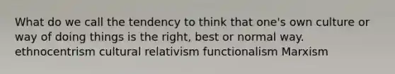 What do we call the tendency to think that one's own culture or way of doing things is the right, best or normal way. ethnocentrism cultural relativism functionalism Marxism