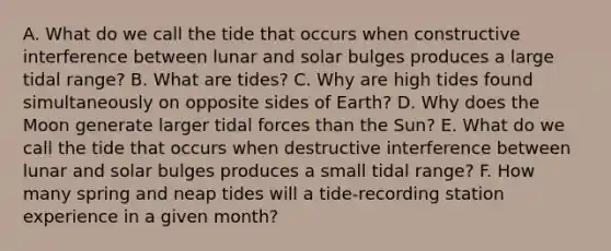 A. What do we call the tide that occurs when constructive interference between lunar and solar bulges produces a large tidal range? B. What are tides? C. Why are high tides found simultaneously on opposite sides of Earth? D. Why does the Moon generate larger tidal forces than the Sun? E. What do we call the tide that occurs when destructive interference between lunar and solar bulges produces a small tidal range? F. How many spring and neap tides will a tide-recording station experience in a given month?