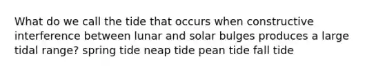 What do we call the tide that occurs when constructive interference between lunar and solar bulges produces a large tidal range? spring tide neap tide pean tide fall tide