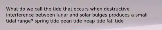 What do we call the tide that occurs when destructive interference between lunar and solar bulges produces a small tidal range? spring tide pean tide neap tide fall tide