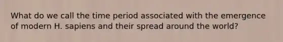 What do we call the time period associated with the emergence of modern H. sapiens and their spread around the world?