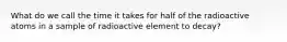 What do we call the time it takes for half of the radioactive atoms in a sample of radioactive element to decay?