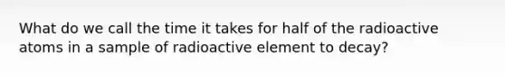 What do we call the time it takes for half of the radioactive atoms in a sample of radioactive element to decay?