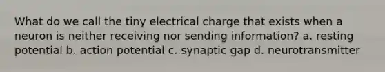 What do we call the tiny electrical charge that exists when a neuron is neither receiving nor sending information? a. resting potential b. action potential c. synaptic gap d. neurotransmitter