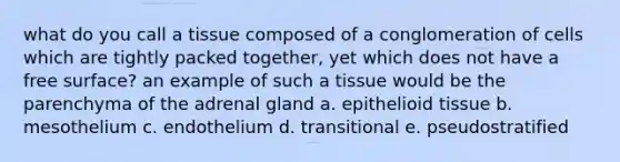 what do you call a tissue composed of a conglomeration of cells which are tightly packed together, yet which does not have a free surface? an example of such a tissue would be the parenchyma of the adrenal gland a. epithelioid tissue b. mesothelium c. endothelium d. transitional e. pseudostratified