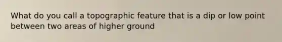 What do you call a topographic feature that is a dip or low point between two areas of higher ground