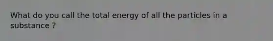 What do you call the total energy of all the particles in a substance ?