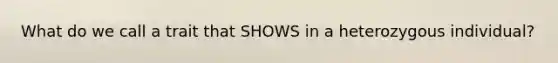 What do we call a trait that SHOWS in a heterozygous individual?