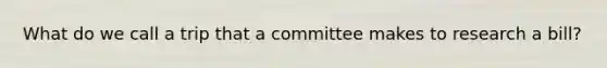 What do we call a trip that a committee makes to research a bill?