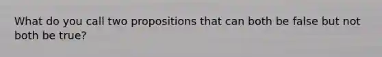 What do you call two propositions that can both be false but not both be true?